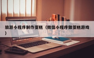 象山旅游小程序制作蛋糕（微信小程序做蛋糕游戏）